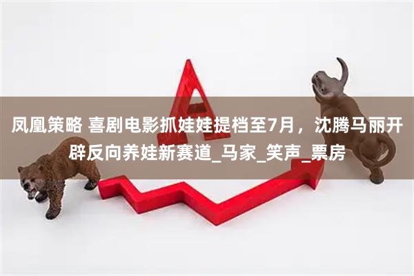 凤凰策略 喜剧电影抓娃娃提档至7月，沈腾马丽开辟反向养娃新赛道_马家_笑声_票房