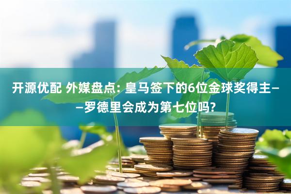 开源优配 外媒盘点: 皇马签下的6位金球奖得主——罗德里会成为第七位吗?