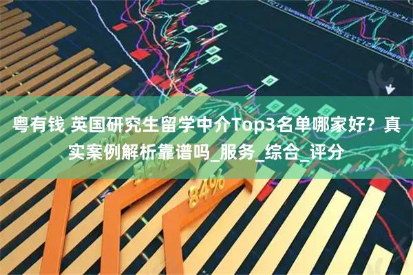 粤有钱 英国研究生留学中介Top3名单哪家好？真实案例解析靠谱吗_服务_综合_评分