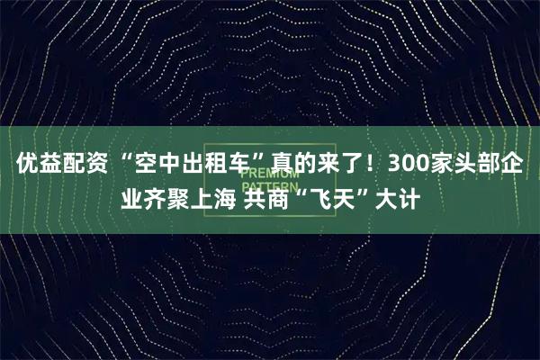 优益配资 “空中出租车”真的来了！300家头部企业齐聚上海 共商“飞天”大计