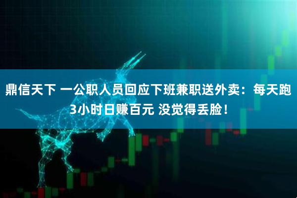 鼎信天下 一公职人员回应下班兼职送外卖：每天跑3小时日赚百元 没觉得丢脸！