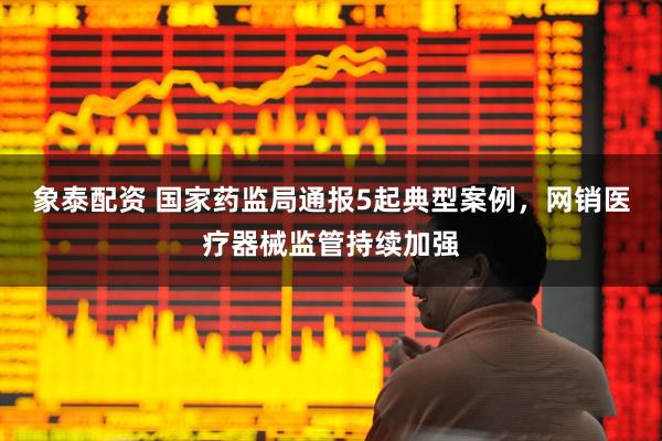 象泰配资 国家药监局通报5起典型案例，网销医疗器械监管持续加强