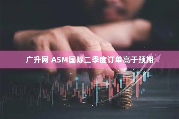 广升网 ASM国际二季度订单高于预期